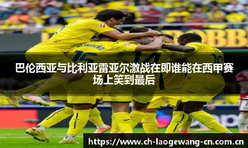 巴伦西亚与比利亚雷亚尔激战在即谁能在西甲赛场上笑到最后