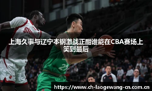上海久事与辽宁本钢激战正酣谁能在CBA赛场上笑到最后